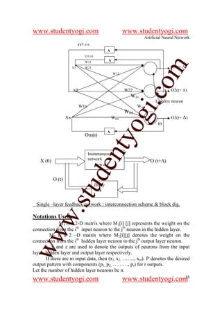 www.studentyogi.com                                        www.studentyogi.com
                                                                   Artificial Neural Network
                             O2 (t)
                                                 ∆
                                O1 (t)
                                W11              ∆




                                                                    om
                        X1      W21                                              O1(t+ ∆)
                                                     W12




                        x2                                 W22                   O2(t+ ∆)




                                                                 i.c
                                                             W2n
                                                                         Lag free neuron
                             W1n                                 Wm1
                                                           Wm2



                                              og
                   Xn                                Wmn                         O3(t+ ∆)
                                                                          m
                                                 ∆
                                Om(t)
                                           nty
                                   Instantaneous
   X (0)                           network                             O (t+∆)
                                       ┌ [W o(t)]
                                de

           O (t)
                   stu


                                         Delay
                                           ∆


 Single –layer feedback network : interconnection scheme & block dig.
           w.




Notations Used:
              M1 is a 2-D matrix where M1[i] [j] represents the weight on the
connection from the ith input neuron to the jth neuron in the hidden layer.
ww




         M2 is a 2 –D matrix where M2[i][j] denotes the weight on the
connection from the ith hidden layer neuron to the jth output layer neuron.
       x, y and z are used to denote the outputs of neurons from the input
layer, hidden layer and output layer respectively.
       If there are m input data, then (x1, x2, ……., xm). P denotes the desired
output pattern with components (p1, p2, ………, pr) for r outputs.
Let the number of hidden layer neurons be n.
                                                                              18
www.studentyogi.com                                        www.studentyogi.com
 