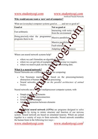 www.studentyogi.com                        www.studentyogi.com
                                                      Artificial Neural Network
Why would anyone want a `new' sort of computer?

What are (everyday) computer systems good at... .....and not so good at?
Good at                                  Not so good at




                                                     om
                                         Interacting with noisy data or data
Fast arithmetic
                                         from the environment
Doing precisely what the programmer
                                    Massive parallelism
programs them to do




                                                  i.c
                                    Massive parallelism
                                    Fault tolerance
                                    Adapting to circumstances




                                    og
Where can neural network systems help?

   •   where we can't formulate an algorithmic solution.
                                 nty
   •   where we can get lots of examples of the behaviour we require.
   •   where we need to pick out the structure from existing data.

What is a neural network?
Neural Networks are a different paradigm for computing:
                          de

   •   Von Neumann machines are based on the processing/memory
       abstraction of human information processing.
                  stu


   •   Neural networks are based on the parallel architecture of animal
       brains.

Neural networks are a form of multiprocessor computer system, with
          w.




   •   Simple processing elements
   •   A high degree of interconnection
   •   Simple scalar messages
   •   Adaptive interaction between elements
ww




       Artificial neural network (ANNs) are programs designed to solve
any problem by trying to mimic structure and function of our nervous
system. Neural network are based on simulated neurons. Which are joined
together in a variety of ways to form networks. Neural network resembles
the human brain in the following two ways: -
www.studentyogi.com                        www.studentyogi.com2
 