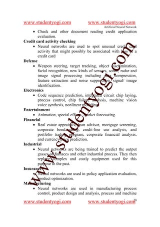 www.studentyogi.com                  www.studentyogi.com
                                              Artificial Neural Network
     • Check and other document reading credit application
        evaluation.
Credit card activity checking
     • Neural networks are used to spot unusual credit card




                                              om
        activity that might possibly be associated with loss of a
        credit card
Defense
     • Weapon steering, target tracking, object discrimination,




                                           i.c
        facial recognition, new kinds of sensors, sonar, radar and
        image signal processing including data compression,
        feature extraction and noise suppression, signal/ image



                               og
        identification.
Electronics
     • Code sequence prediction, integrated circuit chip laying,
                            nty
        process control, chip failure analysis, machine vision
        voice synthesis, nonlinear modeling.
Entertainment
     • Animation, special effects, market forecasting.
                      de

Financial
     • Real estate appraisals, loan advisor, mortgage screening,
        corporate bond rating, credit-line use analysis, and
              stu


        portfolio trading program, corporate financial analysis,
        and currency price prediction.
Industrial
     • Neural networks are being trained to predict the output
        w.




        gasses of furnaces and other industrial process. They then
        replace complex and costly equipment used for this
        purpose in the past.
ww




Insurance
     • Neural networks are used in policy application evaluation,
        product optimization.
Manufacturing
     • Neural networks are used in manufacturing process
        control, product design and analysis, process and machine
                                                        20
www.studentyogi.com                  www.studentyogi.com
 
