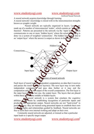 www.studentyogi.com                         www.studentyogi.com
                                                       Artificial Neural Network
A neural network acquires knowledge through learning
A neural network’s knowledge is stored with in the interconnection strengths
known as synaptic weight.
             Neural network are typically organized in layers. Layers are




                                                      om
made up of a number of interconnected ‘nodes’, which contain an ‘activation
function’. Patterns are presented to the network via the ‘input layer’, which
communicates to one or more ‘hidden layers’ where the actual processing is
done via a system of weighted ‘connections’. The hidden layers then link to
an ‘output layer’ where the answer is output as shown in the graphic below.




                                                   i.c
                                          Hidden Layers




                                    og
Connections                      nty
                          de

            Input layer                                       Output layer


                          Basic structure of neural network
                 stu



Each layer of neural makes independent computation on data that it receives
and passes the result to the next layers(s). The next layer may in turn make
independent computation and pass data further or it may end the
         w.




computation and give the output of the overall computation .The first layer is
the input layer and the last one, the output layer. The layers that are placed
within these two are the middle or hidden layers.
              A neural network is a system that emulates the cognitive
ww




abilities of the brain by establishing recognition of particular inputs and
producing the appropriate output. Neural networks are not “hard-wired” in
particular way; they are trained using presented inputs to establish their own
internal weights and relationships guided by feedback. Neural networks are
free to form their own internal working and adapt on their own.
     Commonly neural network are adjusted, or trained so that a particular
input leads to a specific target output
www.studentyogi.com                         www.studentyogi.com3
 