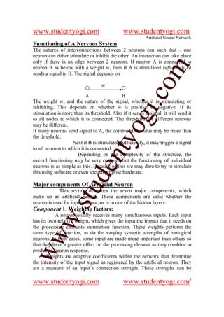 www.studentyogi.com                           www.studentyogi.com
                                                          Artificial Neural Network
Functioning of A Nervous System
The natures of interconnections between 2 neurons can such that – one
neuron can either stimulate or inhibit the other. An interaction can take place
only if there is an edge between 2 neurons. If neuron A is connected to




                                                        om
neuron B as below with a weight w, then if A is stimulated sufficiently, it
sends a signal to B. The signal depends on

                                   w




                                                     i.c
                           A                  B
The weight w, and the nature of the signal, whether it is stimulating or
inhibiting. This depends on whether w is positive or negative. If its
stimulation is more than its threshold. Also if it sends a signal, it will send it



                                      og
to all nodes to which it is connected. The threshold for different neurons
may be different.
If many neurons send signal to A, the combined stimulus may be more than
the threshold.
                                   nty
                    Next if B is stimulated sufficiently, it may trigger a signal
to all neurons to which it is connected.
                      Depending on the complexity of the structure, the
overall functioning may be very complex but the functioning of individual
                           de

neurons is as simple as this. Because of this we may dare to try to simulate
this using software or even special purpose hardware.

Major components Of Artificial Neuron
                  stu


             This section describes the seven major components, which
make up an artificial neuron. These components are valid whether the
neuron is used for input, output, or is in one of the hidden layers.
Component 1. Weighing factors:
          w.




           A neuron usually receives many simultaneous inputs. Each input
has its own relative weight, which gives the input the impact that it needs on
the processing elements summation function. These weights perform the
same type of function, as do the varying synaptic strengths of biological
ww




neurons. In bath cases, some input are made more important than others so
that they have a greater effect on the processing element as they combine to
produce a neuron response.
       Weights are adaptive coefficients within the network that determine
the intensity of the input signal as registered by the artificial neuron. They
are a measure of an input’s connection strength. These strengths can be

www.studentyogi.com                           www.studentyogi.com5
 