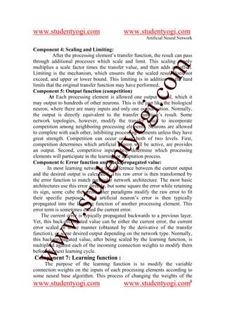 www.studentyogi.com                          www.studentyogi.com
                                                        Artificial Neural Network

Component 4: Scaling and Limiting:
          After the processing element’s transfer function, the result can pass
through additional processes which scale and limit. This scaling simply




                                                       om
multiplies a scale factor times the transfer value, and then adds an offset.
Limiting is the mechanism, which ensures that the scaled result does not
exceed, and upper or lower bound. This limiting is in addition to the hard
limits that the original transfer function may have performed.
Component 5: Output function (competition)




                                                    i.c
         At Each processing element is allowed one output signal, which it
may output to hundreds of other neurons. This is the just like the biological
neuron, where there are many inputs and only one output action. Normally,
the output is directly equivalent to the transfer function’s result. Some



                                     og
network topologies, however, modify the transfer result to incorporate
competition among neighboring processing elements. Neurons are allowed
to complete with each other, inhibiting processing elements unless they have
great strength. Competition can occur one or both of two levels. First,
                                  nty
competition determines which artificial neuron will be active, are provides
an output. Second, competitive inputs help determine which processing
elements will participate in the learning or adaptation process.
Component 6: Error function and back-propagated value:
                          de

        In most learning networks the difference between the current output
and the desired output is calculated. This raw error is then transformed by
the error function to match particular network architecture. The most basic
architectures use this error directly, but some square the error while retaining
                 stu


its sign, some cube the error, other paradigms modify the raw error to fit
their specific purposes. The artificial neuron’s error is then typically
propagated into the learning function of another processing element. This
error term is sometimes called the current error.
         w.




    The current error is typically propagated backwards to a previous layer.
Yet, this back-propagated value can be either the current error, the current
error scaled in some manner (obtained by the derivative of the transfer
function), or some desired output depending on the network type. Normally,
ww




this back-propagated value, after being scaled by the learning function, is
multiplied against each of the incoming connection weights to modify them
before the next learning cycle.
Component 7: Learning function :
     The purpose of the learning function is to modify the variable
connection weights on the inputs of each processing elements according to
some neural base algorithm. This process of changing the weights of the
www.studentyogi.com                          www.studentyogi.com8
 