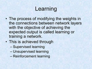 Learning
• The process of modifying the weights in
the connections between network layers
with the objective of achieving the
expected output is called learning or
training a network.
• This is achieved through
– Supervised learning
– Unsupervised learning
– Reinforcement learning
 
