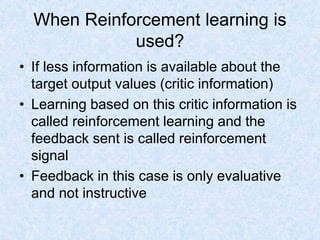 When Reinforcement learning is
used?
• If less information is available about the
target output values (critic information)
• Learning based on this critic information is
called reinforcement learning and the
feedback sent is called reinforcement
signal
• Feedback in this case is only evaluative
and not instructive
 