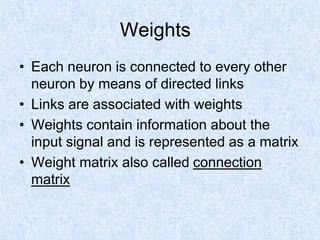 Weights
• Each neuron is connected to every other
neuron by means of directed links
• Links are associated with weights
• Weights contain information about the
input signal and is represented as a matrix
• Weight matrix also called connection
matrix
 