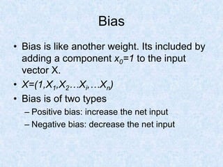 Bias
• Bias is like another weight. Its included by
adding a component x0=1 to the input
vector X.
• X=(1,X1,X2…Xi,…Xn)
• Bias is of two types
– Positive bias: increase the net input
– Negative bias: decrease the net input
 
