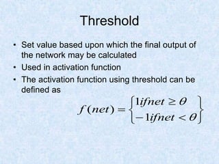 Threshold
• Set value based upon which the final output of
the network may be calculated
• Used in activation function
• The activation function using threshold can be
defined as












ifnet
ifnet
net
f
1
1
)
(
 