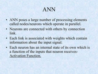 ANN
• ANN poses a large number of processing elements
called nodes/neurons which operate in parallel.
• Neurons are connected with others by connection
link.
• Each link is associated with weights which contain
information about the input signal.
• Each neuron has an internal state of its own which is
a function of the inputs that neuron receives-
Activation Function.
 