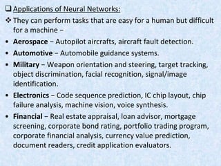 Applications of Neural Networks:
They can perform tasks that are easy for a human but difficult
for a machine −
• Aerospace − Autopilot aircrafts, aircraft fault detection.
• Automotive − Automobile guidance systems.
• Military − Weapon orientation and steering, target tracking,
object discrimination, facial recognition, signal/image
identification.
• Electronics − Code sequence prediction, IC chip layout, chip
failure analysis, machine vision, voice synthesis.
• Financial − Real estate appraisal, loan advisor, mortgage
screening, corporate bond rating, portfolio trading program,
corporate financial analysis, currency value prediction,
document readers, credit application evaluators.
 