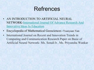 Refrences
• AN INTRODUCTION TO ARTIFICIAL NEURAL
NETWORK-International Journal Of Advance Research And
Innovative Ideas In Education
• Encyclopedia of Mathematical Geosciences -Yuanyuan Tian
• International Journal on Recent and Innovation Trends in
Computing and Communication Research Paper on Basic of
Artificial Neural Network- Ms. Sonali b , Ms. Priyunsha Wankar
 