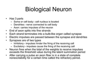Biological Neuron
• Has 3 parts
– Soma or cell body:- cell nucleus is located
– Dendrites:- nerve connected to cell body
– Axon: carries impulses of the neuron
• End of axon splits into fine strands
• Each strand terminates into a bulb-like organ called synapse
• Electric impulses are passed between the synapse and dendrites
• Synapses are of two types
– Inhibitory:- impulses hinder the firing of the receiving cell
– Excitatory:- impulses cause the firing of the receiving cell
• Neuron fires when the total of the weights to receive impulses
exceeds the threshold value during the latent summation period
• After carrying a pulse an axon fiber is in a state of complete
nonexcitability for a certain time called the refractory period.
 