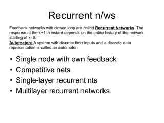Recurrent n/ws
• Single node with own feedback
• Competitive nets
• Single-layer recurrent nts
• Multilayer recurrent networks
Feedback networks with closed loop are called Recurrent Networks. The
response at the k+1’th instant depends on the entire history of the network
starting at k=0.
Automaton: A system with discrete time inputs and a discrete data
representation is called an automaton
 