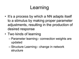 Learning
• It’s a process by which a NN adapts itself
to a stimulus by making proper parameter
adjustments, resulting in the production of
desired response
• Two kinds of learning
– Parameter learning:- connection weights are
updated
– Structure Learning:- change in network
structure
 