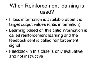 When Reinforcement learning is
used?
• If less information is available about the
target output values (critic information)
• Learning based on this critic information is
called reinforcement learning and the
feedback sent is called reinforcement
signal
• Feedback in this case is only evaluative
and not instructive
 