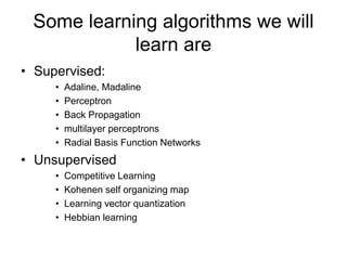 Some learning algorithms we will
learn are
• Supervised:
• Adaline, Madaline
• Perceptron
• Back Propagation
• multilayer perceptrons
• Radial Basis Function Networks
• Unsupervised
• Competitive Learning
• Kohenen self organizing map
• Learning vector quantization
• Hebbian learning
 
