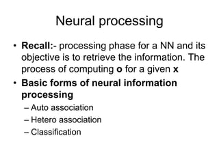 Neural processing
• Recall:- processing phase for a NN and its
objective is to retrieve the information. The
process of computing o for a given x
• Basic forms of neural information
processing
– Auto association
– Hetero association
– Classification
 