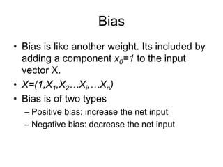 Bias
• Bias is like another weight. Its included by
adding a component x0=1 to the input
vector X.
• X=(1,X1,X2…Xi,…Xn)
• Bias is of two types
– Positive bias: increase the net input
– Negative bias: decrease the net input
 