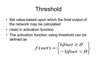 Threshold
• Set value based upon which the final output of
the network may be calculated
• Used in activation function
• The activation function using threshold can be
defined as












ifnet
ifnet
net
f
1
1
)
(
 