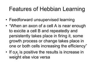 Features of Hebbian Learning
• Feedforward unsupervised learning
• “When an axon of a cell A is near enough
to exicite a cell B and repeatedly and
persistently takes place in firing it, some
growth process or change takes place in
one or both cells increasing the efficiency”
• If oixj is positive the results is increase in
weight else vice versa
 