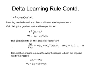 Delta Learning Rule Contd.
Learning rule is derived from the condition of least squared error.
Calculating the gradient vector with respect to wi
Minimization of error requires the weight changes to be in the negative
gradient direction
 