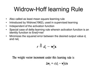 Widrow-Hoff learning Rule
• Also called as least mean square learning rule
• Introduced by Widrow(1962), used in supervised learning
• Independent of the activation function
• Special case of delta learning rule wherein activation function is an
identity function ie f(net)=net
• Minimizes the squared error between the desired output value di
and neti
 