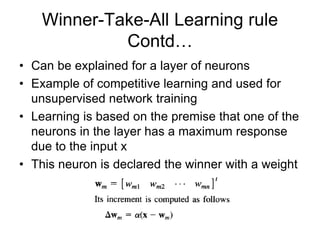 Winner-Take-All Learning rule
Contd…
• Can be explained for a layer of neurons
• Example of competitive learning and used for
unsupervised network training
• Learning is based on the premise that one of the
neurons in the layer has a maximum response
due to the input x
• This neuron is declared the winner with a weight
 