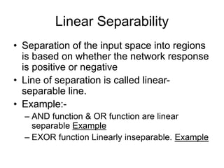 Linear Separability
• Separation of the input space into regions
is based on whether the network response
is positive or negative
• Line of separation is called linear-
separable line.
• Example:-
– AND function & OR function are linear
separable Example
– EXOR function Linearly inseparable. Example
 