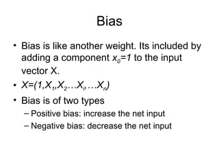 Bias
• Bias is like another weight. Its included by
adding a component x0=1 to the input
vector X.
• X=(1,X1,X2…Xi,…Xn)
• Bias is of two types
– Positive bias: increase the net input
– Negative bias: decrease the net input
 