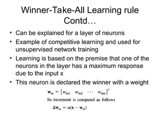 Winner-Take-All Learning rule
Contd…
• Can be explained for a layer of neurons
• Example of competitive learning and used for
unsupervised network training
• Learning is based on the premise that one of the
neurons in the layer has a maximum response
due to the input x
• This neuron is declared the winner with a weight
 