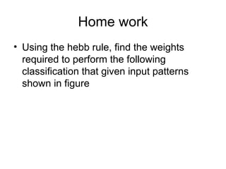 Home work
• Using the hebb rule, find the weights
required to perform the following
classification that given input patterns
shown in figure
 