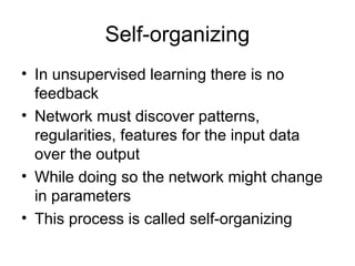 Self-organizing
• In unsupervised learning there is no
feedback
• Network must discover patterns,
regularities, features for the input data
over the output
• While doing so the network might change
in parameters
• This process is called self-organizing
 