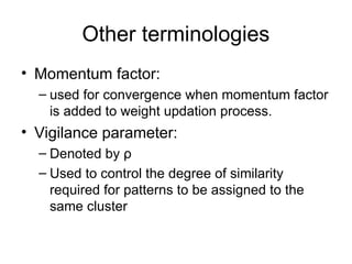 Other terminologies
• Momentum factor:
– used for convergence when momentum factor
is added to weight updation process.
• Vigilance parameter:
– Denoted by ρ
– Used to control the degree of similarity
required for patterns to be assigned to the
same cluster
 
