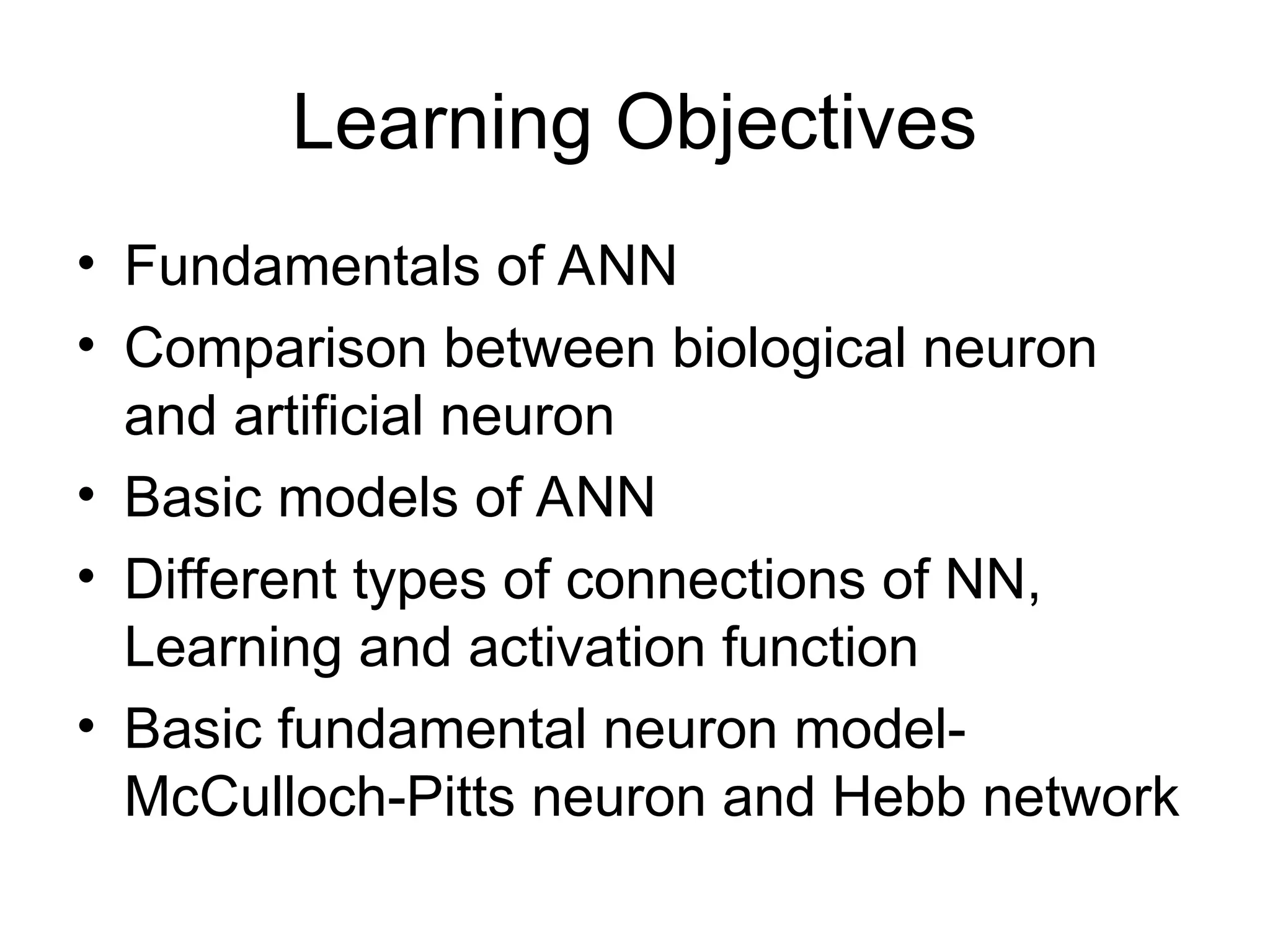 Learning Objectives • Fundamentals of ANN • Comparison between biological neuron and artificial neuron • Basic models of ANN • Different types of connections of NN, Learning and activation function • Basic fundamental neuron model- McCulloch-Pitts neuron and Hebb network 