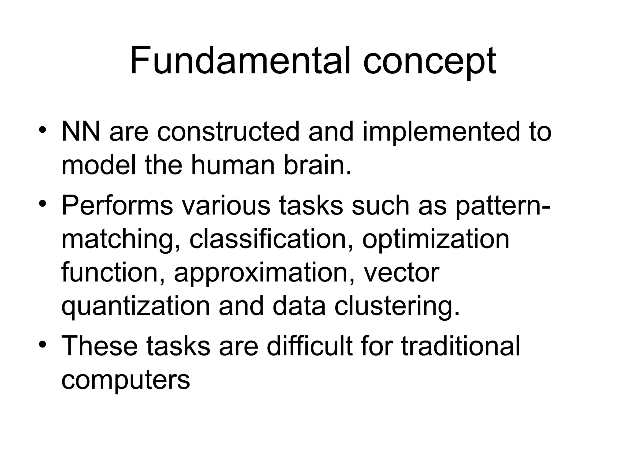 Fundamental concept • NN are constructed and implemented to model the human brain. • Performs various tasks such as pattern- matching, classification, optimization function, approximation, vector quantization and data clustering. • These tasks are difficult for traditional computers 