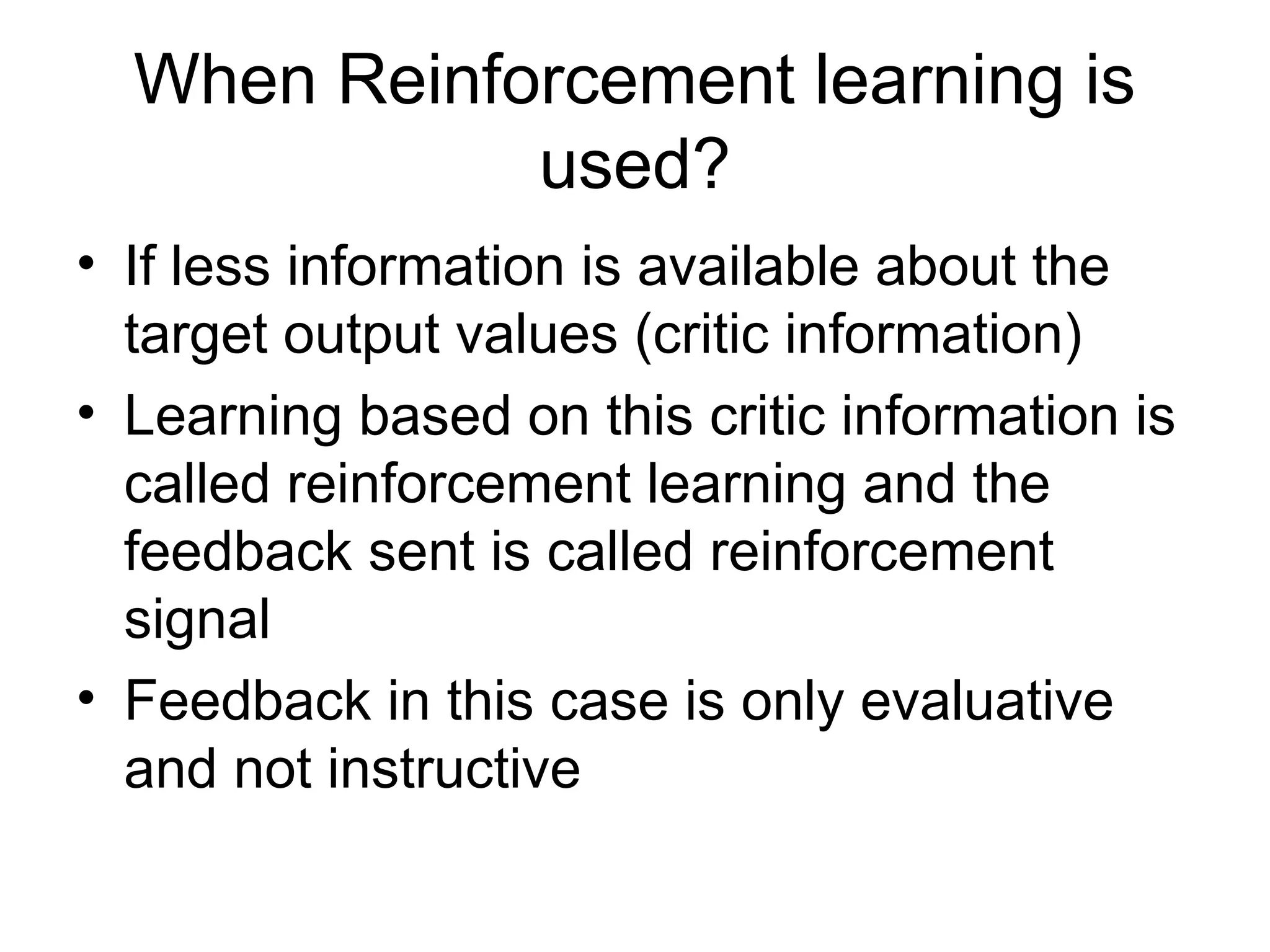 When Reinforcement learning is used? • If less information is available about the target output values (critic information) • Learning based on this critic information is called reinforcement learning and the feedback sent is called reinforcement signal • Feedback in this case is only evaluative and not instructive 
