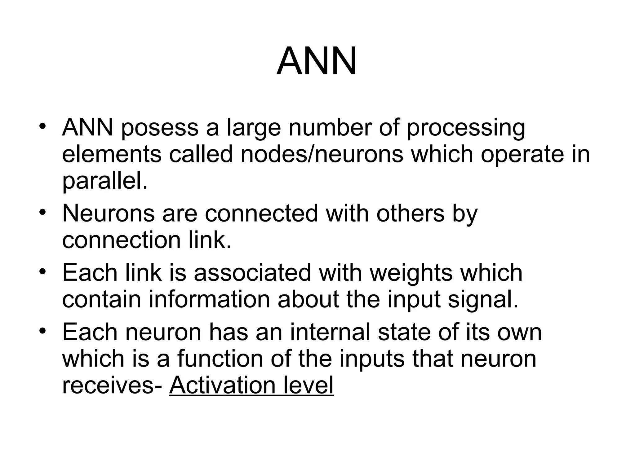 ANN • ANN posess a large number of processing elements called nodes/neurons which operate in parallel. • Neurons are connected with others by connection link. • Each link is associated with weights which contain information about the input signal. • Each neuron has an internal state of its own which is a function of the inputs that neuron receives- Activation level 