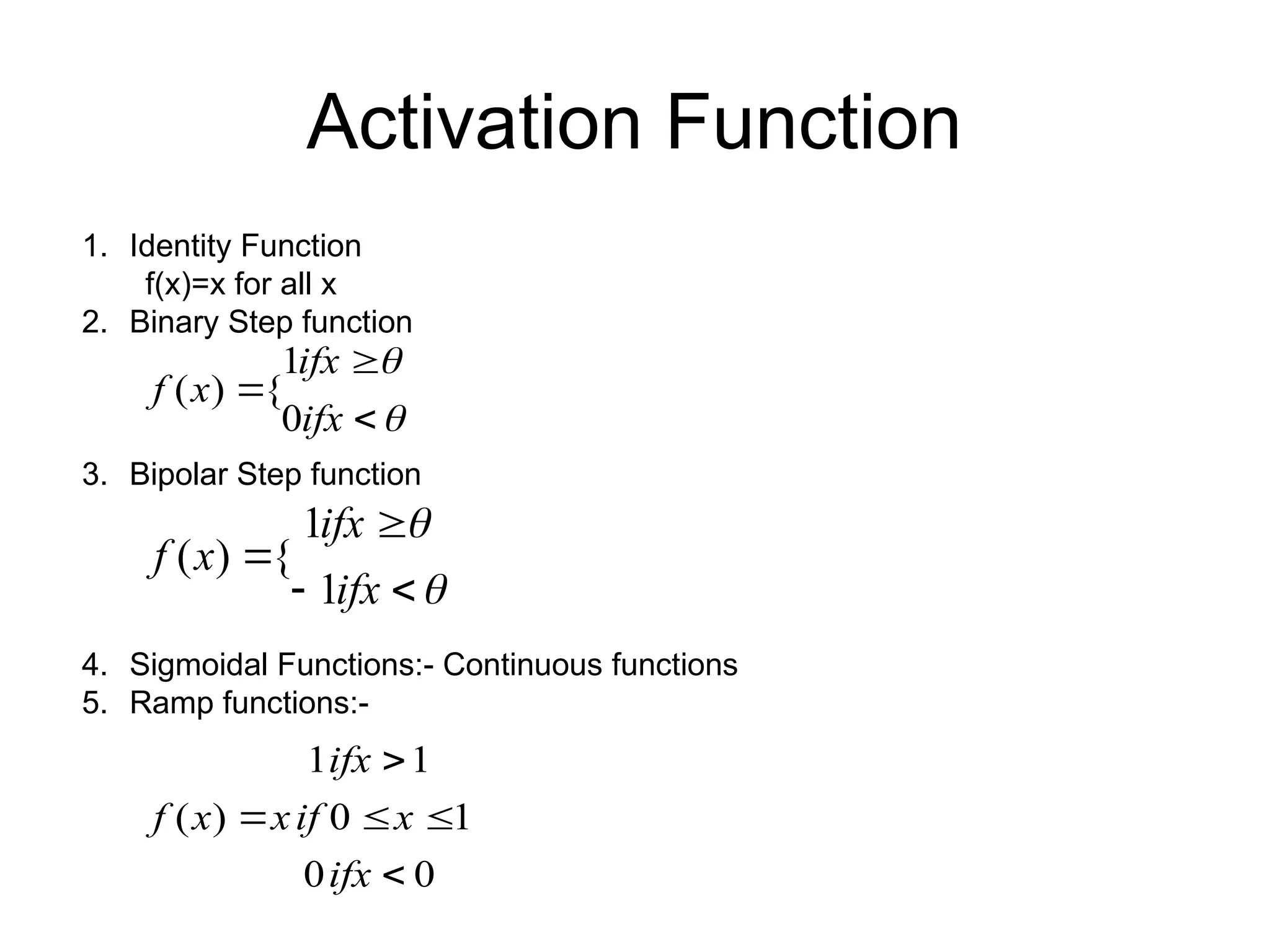 1. Identity Function f(x)=x for all x 2. Binary Step function 3. Bipolar Step function 4. Sigmoidal Functions:- Continuous functions 5. Ramp functions:- Activation Function      ifx ifx x f 0 1 { ) (       ifx ifx x f 1 1 { ) ( 0 0 1 0 1 1 ) (      ifx x if x ifx x f 