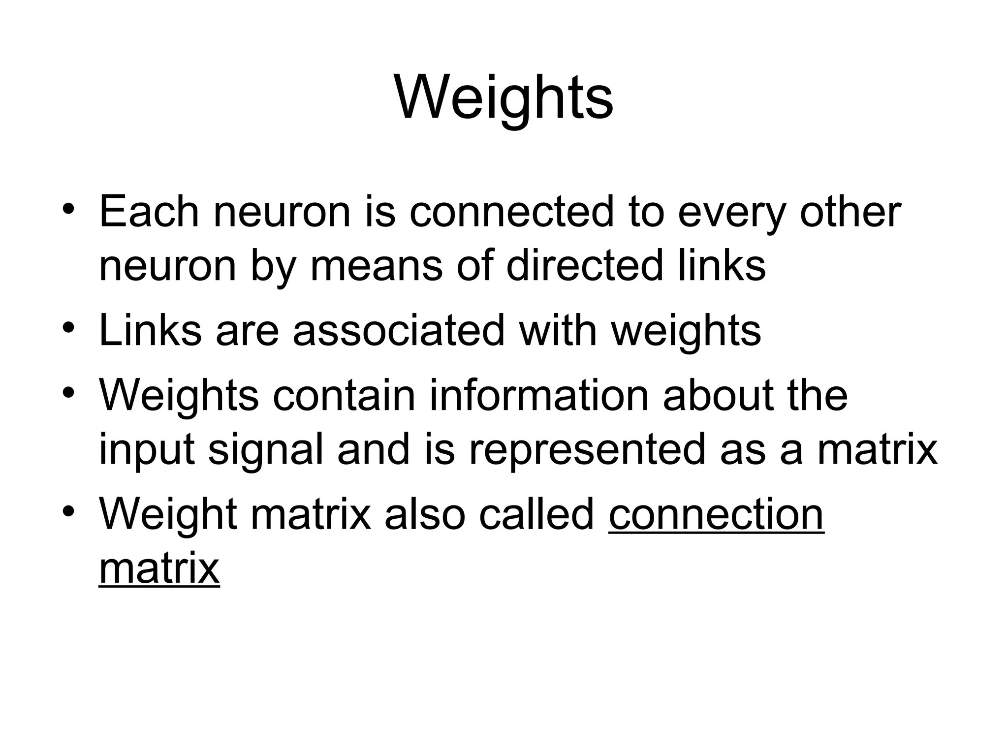 Weights • Each neuron is connected to every other neuron by means of directed links • Links are associated with weights • Weights contain information about the input signal and is represented as a matrix • Weight matrix also called connection matrix 