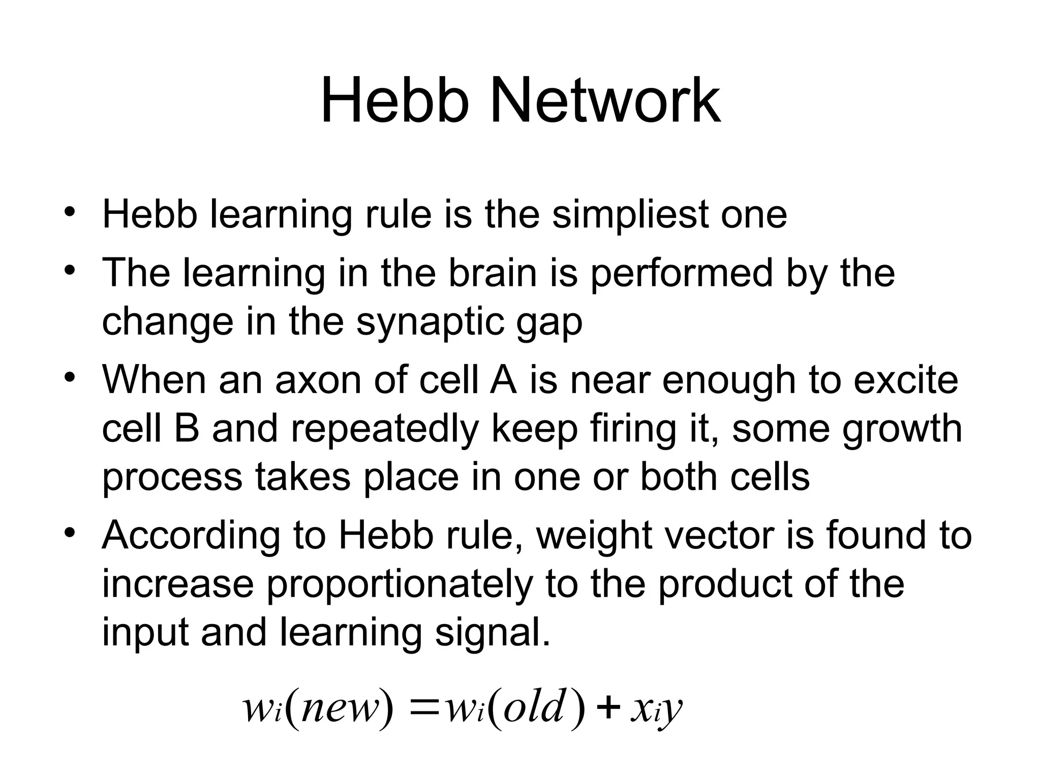 Hebb Network • Hebb learning rule is the simpliest one • The learning in the brain is performed by the change in the synaptic gap • When an axon of cell A is near enough to excite cell B and repeatedly keep firing it, some growth process takes place in one or both cells • According to Hebb rule, weight vector is found to increase proportionately to the product of the input and learning signal. y x old w new w i i i   ) ( ) ( 