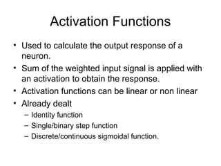 Activation Functions
• Used to calculate the output response of a
neuron.
• Sum of the weighted input signal is applied with
an activation to obtain the response.
• Activation functions can be linear or non linear
• Already dealt
– Identity function
– Single/binary step function
– Discrete/continuous sigmoidal function.
 