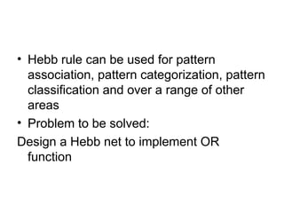 • Hebb rule can be used for pattern
association, pattern categorization, pattern
classification and over a range of other
areas
• Problem to be solved:
Design a Hebb net to implement OR
function
 
