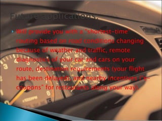 Will provide you with a “shortest-time” routing based on road conditions changing because of weather and traffic, remote diagnostics of your car and cars on your route, destination requirements (your flight has been delayed), and nearby incentives (“e-coupons” for restaurants along your way). 