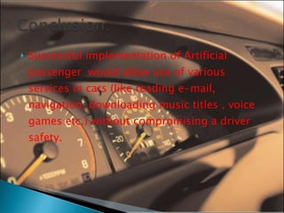 Successful implementation of Artificial passenger  would allow use of various services in cars (like reading e-mail, navigation, downloading music titles , voice games etc.) without compromising a driver safety. 