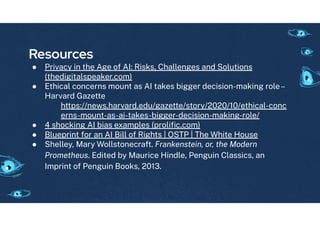 Resources
● Privacy in the A e o AI: Risks, Challen es and Solutions
(thedi italspeaker.com)
● Ethical concerns mount as AI takes bi er decision-makin role–
Harvard Gazette
https://news.harvard.edu/ azette/story/2020/10/ethical-conc
erns-mount-as-ai-takes-bi er-decision-makin -role/
● 4 shockin AI bias examples (proliﬁc.com)
● Blueprint or an AI Bill o Ri hts | OSTP | The White House
● Shelley, Mary Wollstonecra t. Frankenstein, or, the Modern
Prometheus. Edited by Maurice Hindle, Pen uin Classics, an
Imprint o Pen uin Books, 2013.
 