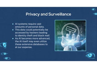 Privacy and Surveillance
● AI systems require vast
amounts o personal data.
● This data could potentially be
accessed by hackers leadin
to identity the t and black mail
● As AI becomes more advanced,
the AI itsel may even utilize
these extensive databases to
at our expense.
 