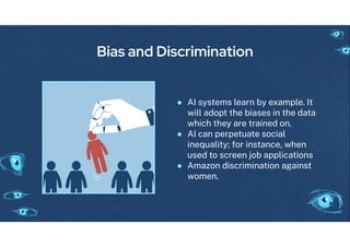 Bias and Discrimination
● AI systems learn by example. It
will adopt the biases in the data
which they are trained on.
● AI can perpetuate social
inequality; or instance, when
used to screen job applications
● Amazon discrimination a ainst
women.
 