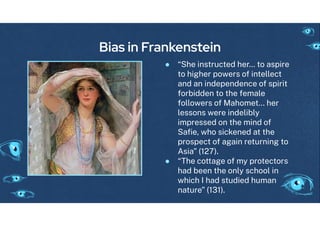 Bias in Frankenstein
● “She instructed her… to aspire
to hi her powers o intellect
and an independence o spirit
orbidden to the emale
ollowers o Mahomet… her
lessons were indelibly
impressed on the mind o
Saﬁe, who sickened at the
prospect o a ain returnin to
Asia” (127).
● “The cotta e o my protectors
had been the only school in
which I had studied human
nature” (131).
 