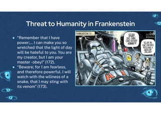 Threat to Humanity in Frankenstein
● “Remember that I have
power;... I can make you so
wretched that the li ht o day
will be hate ul to you. You are
my creator, but I am your
master-obey!” (172).
● “Beware; or I am earless,
and there ore power ul. I will
watch with the wiliness o a
snake, that I may stin with
its venom” (173).
 