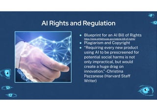AI Rights and Regulation
● Blueprint or an AI Bill o Ri hts
https://www.whitehouse.gov/ostp/ai-bill-of-rights/
● Pla iarism and Copyri ht
● “Requirin every new product
usin AI to be prescreened or
potential social harms is not
only impractical, but would
create a hu e dra on
innovation.”-Christina
Pazzanese (Harvard Sta
Writer)
 