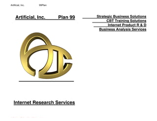 Artificial, Inc.                            99Plan




       Artificial, Inc.                                      Plan 99   Strategic Business Solutions
                                                                             CBT Training Solutions
                                                                              Internet Product R & D
                                                                        Business Analysis Services




    Internet Research Services


Artificial, Inc. Builder of Virtual Worlds on the Internet
 